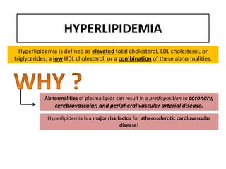 HYPERLIPIDEMIA
Hyperlipidemia is defined as elevated total cholesterol, LDL cholesterol, or
triglycerides; a low HDL cholesterol; or a combination of these abnormalities.
Abnormalities of plasma lipids can result in a predisposition to coronary,
cerebrovascular, and peripheral vascular arterial disease.
Hyperlipidemia is a major risk factor for atherosclerotic cardiovascular
disease!
 