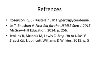 Refrences
• Rosenson RS, JP Kastelein JJP. Hypertriglyceridemia.
• Le T, Bhushan V. First Aid for the USMLE Step 1 2015.
McGraw-Hill Education; 2014: p. 256.
• Jenkins B, McInnis M, Lewis C. Step-Up to USMLE
Step 2 CK. Lippincott Williams & Wilkins; 2015: p. 5
 