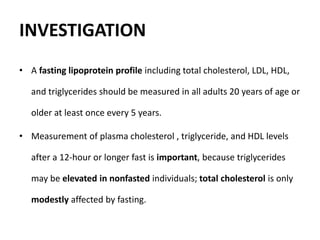 INVESTIGATION
• A fasting lipoprotein profile including total cholesterol, LDL, HDL,
and triglycerides should be measured in all adults 20 years of age or
older at least once every 5 years.
• Measurement of plasma cholesterol , triglyceride, and HDL levels
after a 12-hour or longer fast is important, because triglycerides
may be elevated in nonfasted individuals; total cholesterol is only
modestly affected by fasting.
 