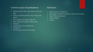Common causes of hyperlipidemia:
• Eating foods with saturated and trans
fats
• Eating animal protein, like meat and
dairy
• Not getting enough exercise
• Not eating enough healthy fats
• Obesity
• Large waist circumference
• Smoking
• Drinking alcohol excessively
Risk factors:
• Chest pain or pressure
• Blockage of blood vessels in brain and heart
• High blood pressure
• Heart attack
• Stroke
 
