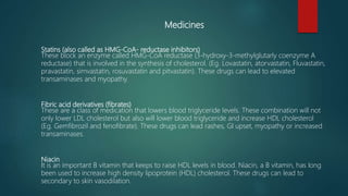 Medicines
Statins (also called as HMG-CoA- reductase inhibitors)
These block an enzyme called HMG-CoA reductase (3-hydroxy-3-methylglutarly coenzyme A
reductase) that is involved in the synthesis of cholesterol. (Eg. Lovastatin, atorvastatin, Fluvastatin,
pravastatin, simvastatin, rosuvastatin and pitvastatin). These drugs can lead to elevated
transaminases and myopathy.
Fibric acid derivatives (fibrates)
These are a class of medication that lowers blood triglyceride levels. These combination will not
only lower LDL cholesterol but also will lower blood triglyceride and increase HDL cholesterol
(Eg. Gemfibrozil and fenofibrate). These drugs can lead rashes, GI upset, myopathy or increased
transaminases.
Niacin
It is an important B vitamin that keeps to raise HDL levels in blood. Niacin, a B vitamin, has long
been used to increase high density lipoprotein (HDL) cholesterol. These drugs can lead to
secondary to skin vasodilation.
 