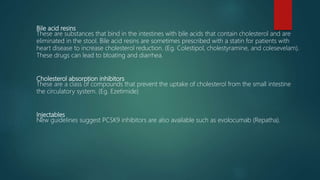 Bile acid resins
These are substances that bind in the intestines with bile acids that contain cholesterol and are
eliminated in the stool. Bile acid resins are sometimes prescribed with a statin for patients with
heart disease to increase cholesterol reduction. (Eg. Colestipol, cholestyramine, and colesevelam).
These drugs can lead to bloating and diarrhea.
Cholesterol absorption inhibitors
These are a class of compounds that prevent the uptake of cholesterol from the small intestine
the circulatory system. (Eg. Ezetimide)
Injectables
New guidelines suggest PCSK9 inhibitors are also available such as evolocumab (Repatha).
 