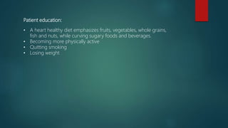 Patient education:
• A heart healthy diet emphasizes fruits, vegetables, whole grains,
fish and nuts, while curving sugary foods and beverages.
• Becoming more physically active
• Quitting smoking
• Losing weight
 
