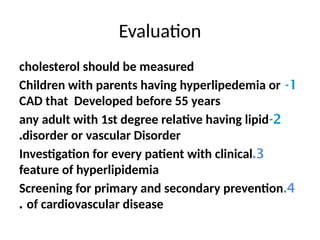 Evaluation
cholesterol should be measured
1
-
Children with parents having hyperlipedemia or
CAD that Developed before 55 years
2
-
any adult with 1st degree relative having lipid
disorder or vascular Disorder
.
3
.
Investigation for every patient with clinical
feature of hyperlipidemia
4
.
Screening for primary and secondary prevention
of cardiovascular disease
.
 
