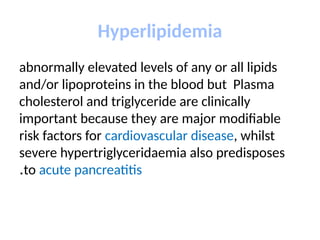Hyperlipidemia
abnormally elevated levels of any or all lipids
and/or lipoproteins in the blood but Plasma
cholesterol and triglyceride are clinically
important because they are major modifiable
risk factors for cardiovascular disease, whilst
severe hypertriglyceridaemia also predisposes
to acute pancreatitis
.
 