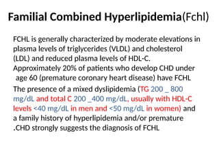 Familial Combined Hyperlipidemia(Fchl)
FCHL is generally characterized by moderate elevations in
plasma levels of triglycerides (VLDL) and cholesterol
(LDL) and reduced plasma levels of HDL-C.
Approximately 20% of patients who develop CHD under
age 60 (premature coronary heart disease) have FCHL
The presence of a mixed dyslipidemia (TG 200 _ 800
mg/dL and total C 200 _400 mg/dL, usually with HDL-C
levels <40 mg/dL in men and <50 mg/dL in women) and
a family history of hyperlipidemia and/or premature
CHD strongly suggests the diagnosis of FCHL
.
 