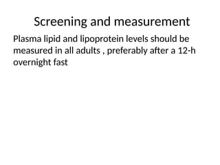 Screening and measurement
Plasma lipid and lipoprotein levels should be
measured in all adults , preferably after a 12-h
overnight fast
 