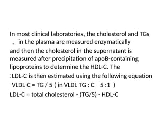 In most clinical laboratories, the cholesterol and TGs
in the plasma are measured enzymatically
，
and then the cholesterol in the supernatant is
measured after precipitation of apoB-containing
lipoproteins to determine the HDL-C. The
LDL-C is then estimated using the following equation
:
VLDL C = TG / 5 ( in VLDL TG : C 5 :1 )
LDL-C = total cholesterol - (TG/5) - HDL-C
 