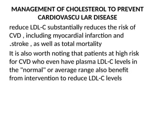 MANAGEMENT OF CHOLESTEROL TO PREVENT
CARDIOVASCU LAR DISEASE
reduce LDL-C substantially reduces the risk of
CVD , including myocardial infarction and
stroke , as well as total mortality
.
It is also worth noting that patients at high risk
for CVD who even have plasma LDL-C levels in
the "normal" or average range also benefit
from intervention to reduce LDL-C levels
 
