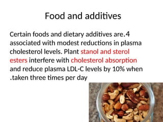 Food and additives
4
.
Certain foods and dietary additives are
associated with modest reductions in plasma
cholesterol levels. Plant stanol and sterol
esters interfere with cholesterol absorption
and reduce plasma LDL-C levels by 10% when
taken three times per day
.
 