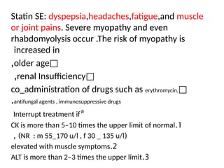 Statin SE: dyspepsia,headaches,fatigue,and muscle
or joint pains. Severe myopathy and even
rhabdomyolysis occur .The risk of myopathy is
increased in
□
older age
,
□
renal Insufficiency
,
□
co_administration of drugs such as erythromycin,
antifungal agents , immunosuppressive drugs
.
*
Interrupt treatment if
1
.
CK is more than 5–10 times the upper limit of normal
(
NR : m 55_170 u/l , f 30 _ 135 u/l
, )
2
.
elevated with muscle symptoms
3
.
ALT is more than 2–3 times the upper limit
 
