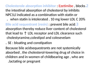 2
.
Cholesterole absorption inhibitor : Ezetimibe , blocks
the intestinal absorption of cholesterol by inhibits
NPC1Ll indicated as a combination with statin or
when statin is intolerated . 10 mg lower LDL C 20%
.
3
.
Bile acid sequestrant (resin) : prevent bile acid
absorption thereby reduce liver content of cholesterol
that lead to ↑ LDL receptor and LDL clearance such
cholestyramine,colestipol and colesevelam
SE : bloating and constipation
.
Because bile acidsequestrants are not systemically
absorbed , the cholesterol-lowering drug of choice in
children and in women of childbearing age , who are
lactating or pregnant
.
 