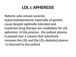 LDL c APHERESIS
Patients who remain severely
hypercholesterolemic especially of genetic
cause despite optimally tolerated and
maximam drug therapy are candidates for LDL
apheresis. In this process , the patient plasma
is passed over a column that selectively
removes the LDL and the LDL-depleted plasma
is returned to the patient
.
 