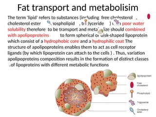 Fat transport and metabolisim
The term 'lipid' refers to substances (including free cholesterol ,
cholesterol ester , phospholipid , triglyceride ) with poor water
solubility therefore to be transport and metabolize should combined
with apolipoproteins to form spherical or disk-shaped lipoprotein
which consist of a hydrophobic core and a hydrophilic coat The
structure of apolipoproteins enables them to act as cell receptor
ligands (by which lipoprotein can attach to the cells ) . Thus, variation
apolipoproteins composition results in the formation of distinct classes
of lipoproteins with different metabolic functions
.
 