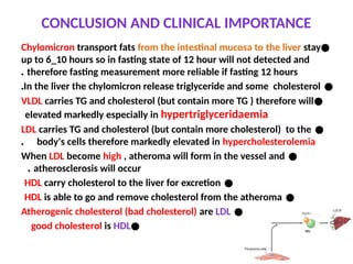 CONCLUSION AND CLINICAL IMPORTANCE
●
Chylomicron transport fats from the intestinal mucosa to the liver stay
up to 6_10 hours so in fasting state of 12 hour will not detected and
therefore fasting measurement more reliable if fasting 12 hours
.
●
In the liver the chylomicron release triglyceride and some cholesterol
.
●
VLDL carries TG and cholesterol (but contain more TG ) therefore will
elevated markedly especially in hypertriglyceridaemia
●
LDL carries TG and cholesterol (but contain more cholesterol) to the
body's cells therefore markedly elevated in hypercholesterolemia
.
●
When LDL become high , atheroma will form in the vessel and
atherosclerosis will occur
.
●
HDL carry cholesterol to the liver for excretion
●
HDL is able to go and remove cholesterol from the atheroma
●
Atherogenic cholesterol (bad cholesterol) are LDL
●
good cholesterol is HDL
 