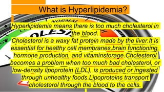 What is Hyperlipidemia?
● Hyperlipidemia means there is too much cholesterol in
the blood.
● Cholesterol is a waxy fat pro...