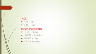 HDL
 < 40 → Low
 ≥ 60 → High
Serum Triglycerides
 < 150 → normal
 150-199 → Borderline
 200-499 → High
 ≥ 500 → Very High
 
