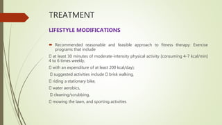TREATMENT
LIFESTYLE MODIFICATIONS
 Recommended reasonable and feasible approach to fitness therapy: Exercise
programs that include
at least 30 minutes of moderate-intensity physical activity [consuming 4-7 kcal/min]
4 to 6 times weekly,
with an expenditure of at least 200 kcal/day);
suggested activities include brisk walking,
riding a stationary bike,
water aerobics,
cleaning/scrubbing,
mowing the lawn, and sporting activities
 