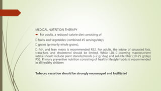MEDICAL NUTRITION THERAPY
 For adults, a reduced-calorie diet consisting of
fruits and vegetables (combined ≥5 servings/day),
grains (primarily whole grains),
fish, and lean meats is recommended R52. For adults, the intake of saturated fats,
trans-fats, and cholesterol should be limited, While LDL-C-lowering macronutrient
intake should include plant stanols/sterols (~2 g/ day) and soluble fiber (10-25 g/day)
R53. Primary preventive nutrition consisting of healthy lifestyle habits is recommended
in all healthy children
Tobacco cessation should be strongly encouraged and facilitated
 