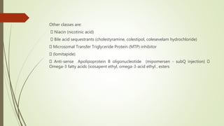 Other classes are:
Niacin (nicotinic acid)
Bile acid sequestrants (cholestyramine, colestipol, colesevelam hydrochloride)
Microsomal Transfer Triglyceride Protein (MTP) inhibitor
(lomitapide)
Anti-sense Apolipoprotein B oligonucleotide (mipomersen - subQ injection)
Omega-3 fatty acids (icosapent ethyl, omega-3-acid ethyl , esters
 