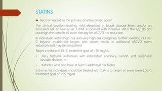 STATINS
 Recommended as the primary pharmacologic agent
For clinical decision making, mild elevations in blood glucose levels and/or an
increased risk of new-onset T2DM associated with intensive statin therapy do not
outweigh the benefits of statin therapy for ASCVD risk reduction.
In individuals within high-risk and very high-risk categories, further lowering of LDL-
C beyond established targets with statins results in additional ASCVD event
reduction and may be considered
Target a reduced LDL-C treatment goal of <70 mg/dL:
• Very high-risk individuals with established coronary, carotid, and peripheral
vascular disease, or
• diabetes, who also have at least 1 additional risk factor,
Extreme risk individuals should be treated with statins to target an even lower LDL-C
treatment goal of <55 mg/dL
 