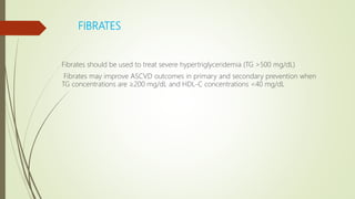 FIBRATES
Fibrates should be used to treat severe hypertriglyceridemia (TG >500 mg/dL)
Fibrates may improve ASCVD outcomes in primary and secondary prevention when
TG concentrations are ≥200 mg/dL and HDL-C concentrations <40 mg/dL
 