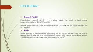 OTHER DRUGS
 Omega-3 Fish Oil
Prescription omega-3 oil, 2 to 4 g daily, should be used to treat severe
hypertriglyceridemia (TG >500 mg/dL).
Dietary supplements are not FDA-approved and generally are not recommended for
this purpose.
 Niacin
Niacin therapy is recommended principally as an adjunct for reducing TG Niacin
therapy should not be used in individuals aggressively treated with statin due to
absence of additional benefits with well-controlled LDL-C
 