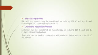  Bile Acid Sequestrants
Bile acid sequestrants may be considered for reducing LDL-C and apo B and
increasing HDL-C, but they may increase TG
 Cholesterol Absorption Inhibitors
Ezetimibe may be considered as monotherapy in reducing LDL-C and apo B,
in statin-intolerant individuals.
Ezetimibe can be used in combination with statins to further reduce both LDL-C
ASCVD risk
 