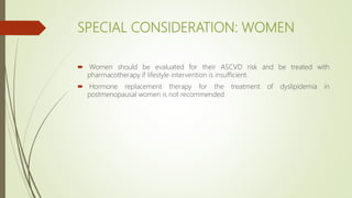 SPECIAL CONSIDERATION: WOMEN
 Women should be evaluated for their ASCVD risk and be treated with
pharmacotherapy if lifestyle intervention is insufficient.
 Hormone replacement therapy for the treatment of dyslipidemia in
postmenopausal women is not recommended
 