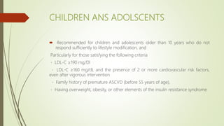 CHILDREN ANS ADOLSCENTS
 Recommended for children and adolescents older than 10 years who do not
respond sufficiently to lifestyle modification, and
Particularly for those satisfying the following criteria
LDL-C ≥190 mg/Dl
LDL-C ≥160 mg/dL and the presence of 2 or more cardiovascular risk factors,
even after vigorous intervention
Family history of premature ASCVD (before 55 years of age),
Having overweight, obesity, or other elements of the insulin resistance syndrome
 