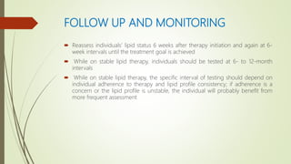 FOLLOW UP AND MONITORING
 Reassess individuals’ lipid status 6 weeks after therapy initiation and again at 6-
week intervals until the treatment goal is achieved
 While on stable lipid therapy, individuals should be tested at 6- to 12-month
intervals
 While on stable lipid therapy, the specific interval of testing should depend on
individual adherence to therapy and lipid profile consistency; if adherence is a
concern or the lipid profile is unstable, the individual will probably benefit from
more frequent assessment
 