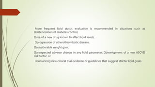 More frequent lipid status evaluation is recommended in situations such as
deterioration of diabetes control,
use of a new drug known to affect lipid levels,
progression of atherothrombotic disease,
considerable weight gain,
unexpected adverse change in any lipid parameter, development of a new ASCVD
risk factor, or
convincing new clinical trial evidence or guidelines that suggest stricter lipid goals
 