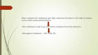 When oxidized LDL cholesterol gets high, atheroma formation in the walls of arteries
occurs, which causes atherosclerosis.
HDL cholesterol is able to go and remove cholesterol from the atheroma.
Atherogenic cholesterol → LDL, VLDL, IDL
 