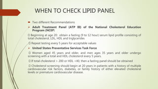 WHEN TO CHECK LIPID PANEL
 Two different Recommendations
 Adult Treatment Panel (ATP III) of the National Cholesterol Education
Program (NCEP)
Beginning at age 20: obtain a fasting (9 to 12 hour) serum lipid profile consisting of
total cholesterol, LDL, HDL and triglycerides
Repeat testing every 5 years for acceptable values
 United States Preventative Services Task Force
Women aged 45 years and older, and men ages 35 years and older undergo
screening with a total and HDL cholesterol every 5 years.
If total cholesterol > 200 or HDL <40, then a fasting panel should be obtained
Cholesterol screening should begin at 20 years in patients with a history of multiple
cardiovascular risk factors, diabetes, or family history of either elevated cholesteral
levels or premature cardiovascular disease.
 