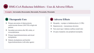 HMG-CoA Reductase Inhibitors - Uses & Adverse Effects
Examples: Atorvastatin, Rosuvastatin, Simvastatin, Pravastatin, Fluvastatin
Therapeutic Uses
✦ Primary prevention of atherosclerotic
cardiovascular disease (ASCVD) in high-risk
patients
✦ Secondary prevention after MI, stroke, or
revascularization
✦ Primary hypercholesterolemia and mixed
dyslipidemia
✦ Diabetic dyslipidemia and familial
hypercholesterolemia (with other agents)
Adverse Effects
✦ Myopathy – myalgia to rhabdomyolysis (↑ CPK)
✦ Hepatotoxicity – transaminase elevation
✦ New-onset type 2 diabetes mellitus (small risk)
✦ GI upset, headache; rare peripheral neuropathy
 