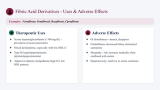 Fibric Acid Derivatives - Uses & Adverse Effects
Examples: Fenofibrate, Gemfibrozil, Bezafibrate, Ciprofibrate
Therapeutic Uses
✦ Severe hypertriglyceridemia (>500 mg/dL) -
prevention of acute pancreatitis
✦ Mixed dyslipidemia, especially with low HDL-C
✦ Type III hyperlipoproteinemia
(dysbetalipoproteinemia)
✦ Adjunct in diabetic dyslipidemia (high TG, low
HDL pattern)
Adverse Effects
✦ GI disturbances - nausea, dyspepsia
✦ Cholelithiasis (increased biliary cholesterol
saturation)
✦ Myopathy - risk increases markedly when
combined with statins
✦ Hepatotoxicity; mild rise in serum creatinine
 