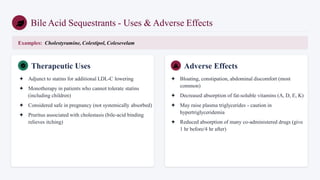 Bile Acid Sequestrants - Uses & Adverse Effects
Examples: Cholestyramine, Colestipol, Colesevelam
Therapeutic Uses
✦ Adjunct to statins for additional LDL-C lowering
✦ Monotherapy in patients who cannot tolerate statins
(including children)
✦ Considered safe in pregnancy (not systemically absorbed)
✦ Pruritus associated with cholestasis (bile-acid binding
relieves itching)
Adverse Effects
✦ Bloating, constipation, abdominal discomfort (most
common)
✦ Decreased absorption of fat-soluble vitamins (A, D, E, K)
✦ May raise plasma triglycerides - caution in
hypertriglyceridemia
✦ Reduced absorption of many co-administered drugs (give
1 hr before/4 hr after)
 