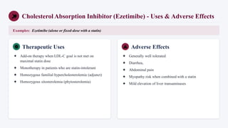 Cholesterol Absorption Inhibitor (Ezetimibe) - Uses & Adverse Effects
Examples: Ezetimibe (alone or fixed-dose with a statin)
Therapeutic Uses
✦ Add-on therapy when LDL-C goal is not met on
maximal statin dose
✦ Monotherapy in patients who are statin-intolerant
✦ Homozygous familial hypercholesterolemia (adjunct)
✦ Homozygous sitosterolemia (phytosterolemia)
Adverse Effects
✦ Generally well tolerated
✦ Diarrhea,
✦ Abdominal pain
✦ Myopathy risk when combined with a statin
✦ Mild elevation of liver transaminases
 