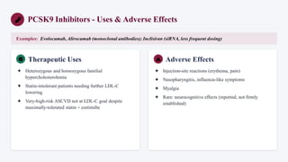PCSK9 Inhibitors - Uses & Adverse Effects
Examples: Evolocumab, Alirocumab (monoclonal antibodies); Inclisiran (siRNA, less frequent dosing)
Therapeutic Uses
✦ Heterozygous and homozygous familial
hypercholesterolemia
✦ Statin-intolerant patients needing further LDL-C
lowering
✦ Very-high-risk ASCVD not at LDL-C goal despite
maximally-tolerated statin + ezetimibe
Adverse Effects
✦ Injection-site reactions (erythema, pain)
✦ Nasopharyngitis, influenza-like symptoms
✦ Myalgia
✦ Rare: neurocognitive effects (reported, not firmly
established)
 