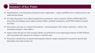 SUMMARY
Summary of Key Points
✦ Hyperlipidemia is elevated plasma cholesterol and/or triglycerides - a major modifiable driver of atherosclerosis and
cardiovascular disease
✦ Six major drug classes lower lipids through distinct mechanisms: statins (synthesis), fibrates (PPAR-alpha/LPL),
resins (bile-acid binding), niacin (adipose lipolysis/HDL), ezetimibe (absorption), and PCSK9 inhibitors (receptor
recycling)
✦ Most classes converge on a common final pathway - increasing hepatic LDL-receptor expression - which is why
combination therapy is often additive
✦ Statins remain first-line for LDL-lowering; fibrates are preferred for severe hypertriglyceridemia; PCSK9 inhibitors
offer the greatest LDL reduction for refractory or familial cases
✦ Drug choice should always be paired with therapeutic lifestyle changes and guided by the patient's specific lipid
abnormality and cardiovascular risk
 