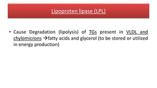 Lipoproten lipase (LPL)
• Cause Degradation (lipolysis) of TGs present in VLDL and
chylomicrons fatty acids and glycerol (to be stored or utilized
in energy production)
 