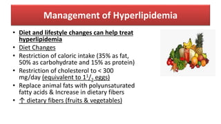 Management of Hyperlipidemia
• Diet and lifestyle changes can help treat
hyperlipidemia
• Diet Changes
• Restriction of caloric intake (35% as fat,
50% as carbohydrate and 15% as protein)
• Restriction of cholesterol to < 300
mg/day (equivalent to 11/2 eggs)
• Replace animal fats with polyunsaturated
fatty acids & Increase in dietary fibers
• ↑ dietary fibers (fruits & vegetables)
 