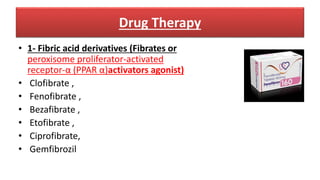 Drug Therapy
• 1- Fibric acid derivatives (Fibrates or
peroxisome proliferator-activated
receptor-α (PPAR α)activators agonist)
• Clofibrate ,
• Fenofibrate ,
• Bezafibrate ,
• Etofibrate ,
• Ciprofibrate,
• Gemfibrozil
 