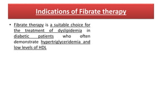 Indications of Fibrate therapy
• Fibrate therapy is a suitable choice for
the treatment of dyslipidemia in
diabetic patients who often
demonstrate hypertriglyceridemia and
low levels of HDL
 