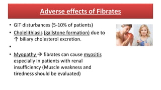 Adverse effects of Fibrates
• GIT disturbances (5-10% of patients)
• Cholelithiasis (gallstone formation) due to
↑ biliary cholesterol excretion.
•
• Myopathy  fibrates can cause myositis
especially in patients with renal
insufficiency (Muscle weakness and
tiredness should be evaluated)
 