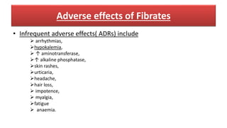 Adverse effects of Fibrates
• Infrequent adverse effects( ADRs) include
 arrhythmias,
hypokalemia,
 ↑ aminotransferase,
↑ alkaline phosphatase,
skin rashes,
urticaria,
headache,
hair loss,
 impotence,
 myalgia,
fatigue
 anaemia.
 