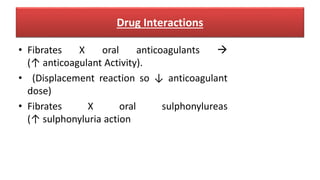 Drug Interactions
• Fibrates X oral anticoagulants 
(↑ anticoagulant Activity).
• (Displacement reaction so ↓ anticoagulant
dose)
• Fibrates X oral sulphonylureas
(↑ sulphonyluria action
 