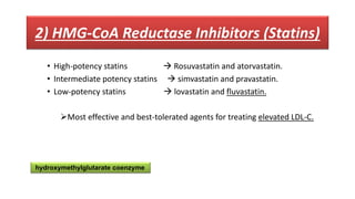 2) HMG-CoA Reductase Inhibitors (Statins)
• High-potency statins  Rosuvastatin and atorvastatin.
• Intermediate potency statins  simvastatin and pravastatin.
• Low-potency statins  lovastatin and fluvastatin.
Most effective and best-tolerated agents for treating elevated LDL-C.
hydroxymethylglutarate coenzyme
 