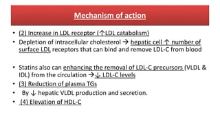 Mechanism of action
• (2) Increase in LDL receptor (↑LDL catabolism)
• Depletion of intracellular cholesterol  hepatic cell ↑ number of
surface LDL receptors that can bind and remove LDL-C from blood
• Statins also can enhancing the removal of LDL-C precursors (VLDL &
IDL) from the circulation ↓ LDL-C levels
• (3) Reduction of plasma TGs
• By ↓ hepatic VLDL production and secretion.
• (4) Elevation of HDL-C
 