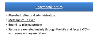 Pharmacokinetics
• Absorbed after oral administration.
• Metabolism in liver
• Bound to plasma protein
• Statins are excreted mainly through the bile and feces (>70%)
with some urinary excretion.
 